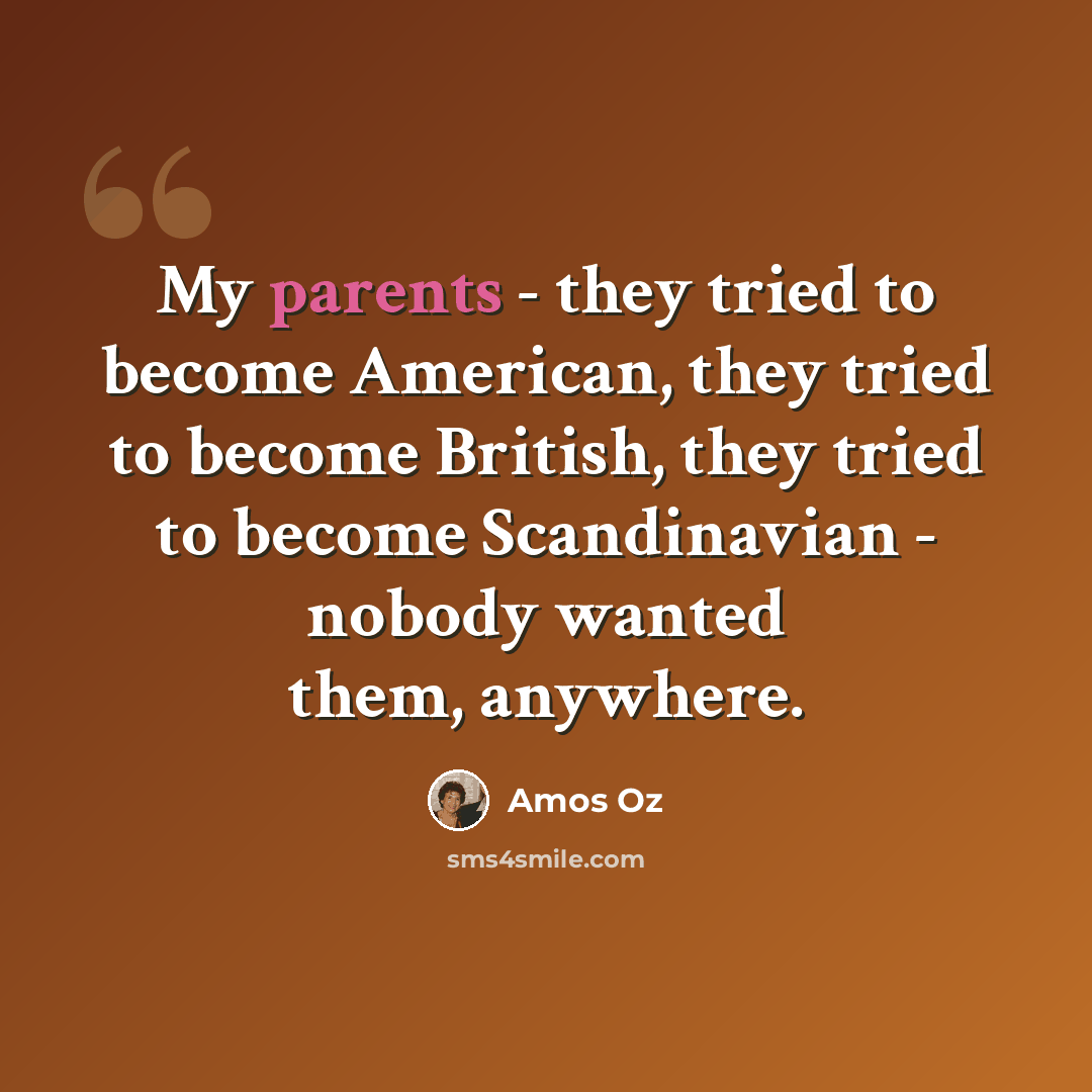 “My parents - they tried to become American, they tried to become British, they tried to become Scandinavian - nobody wanted them, anywhere.” quote by Amos Oz