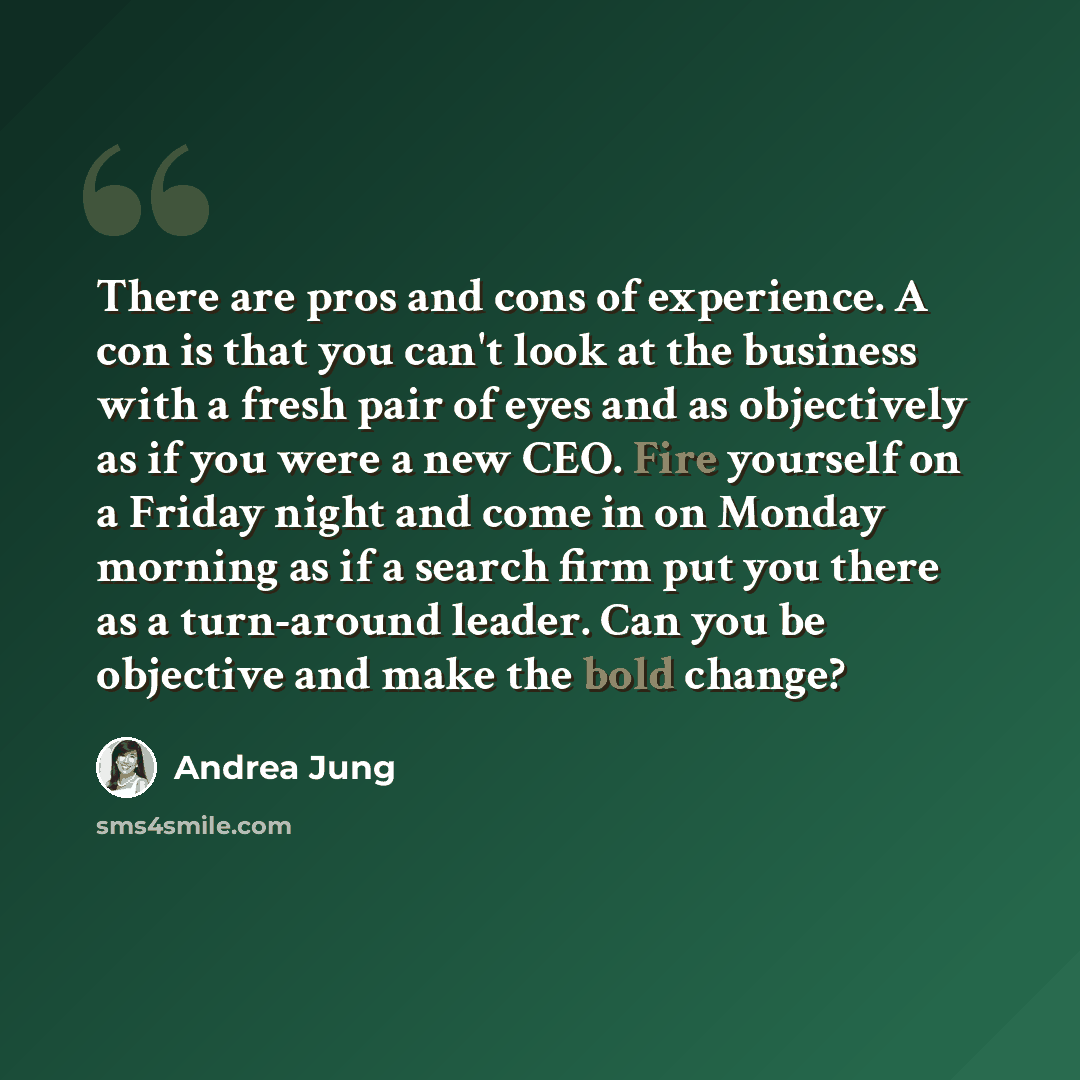 “There are pros and cons of experience. A con is that you can't look at the business with a fresh pair of eyes and as objectively as if you were a new CEO. Fire yourself on a Friday night and come in on Monday morning as if a search firm put you there as a turn-around leader. Can you be objective…” quote by Andrea Jung