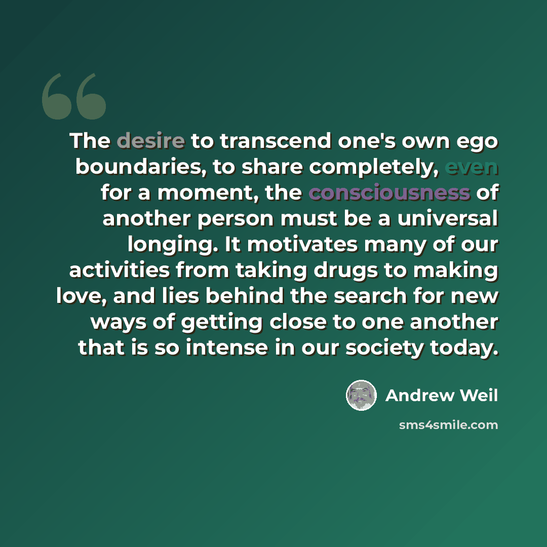 “The desire to transcend one's own ego boundaries, to share completely, even for a moment, the consciousness of another person must be a universal longing. It motivates many of our activities from taking drugs to making love, and lies behind the search for new ways of getting close to one another…” quote by Andrew Weil