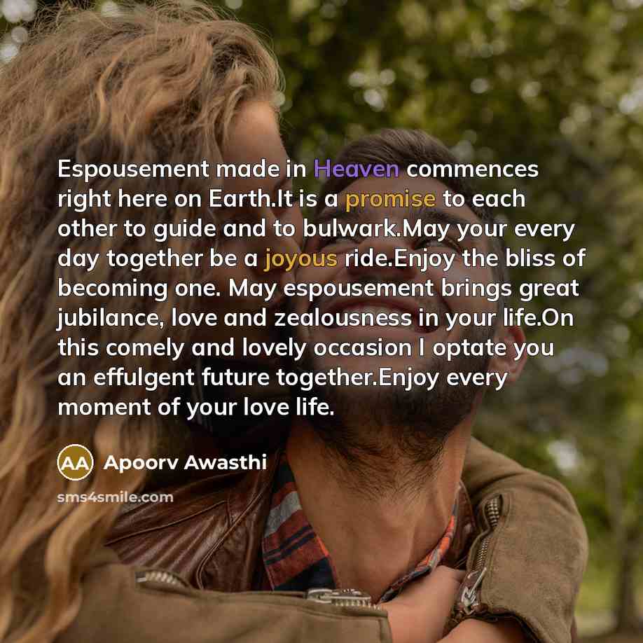 “Espousement made in Heaven commences right here on Earth.It is a promise to each other to guide and to bulwark.May your every day together be a joyous ride.Enjoy the bliss of becoming one. May espousement brings great jubilance, love and zealousness in your life.On this comely and lovely occasion…” quote by Apoorv Awasthi