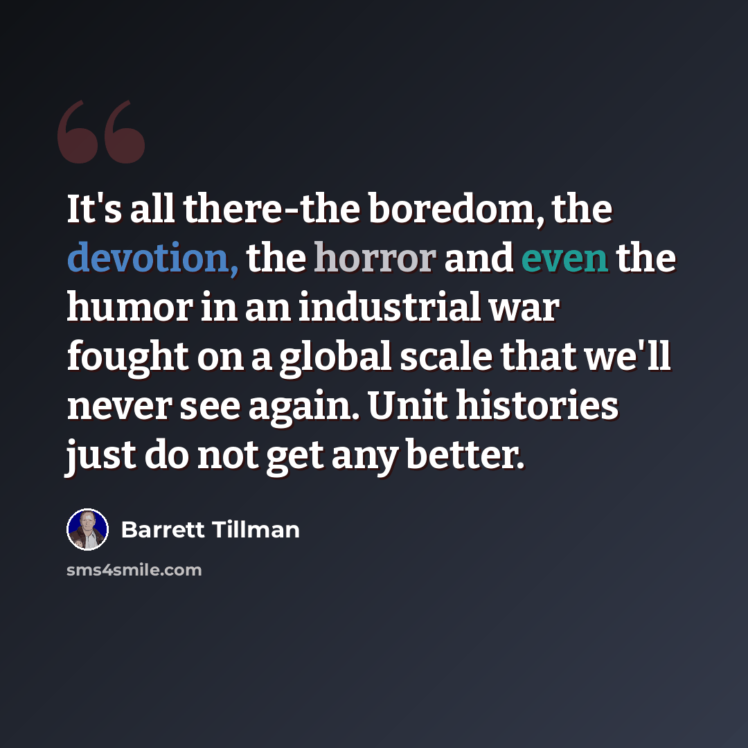 “It's all there-the boredom, the devotion, the horror and even the humor in an industrial war fought on a global scale that we'll never see again. Unit histories just do not get any better.” quote by Barrett Tillman