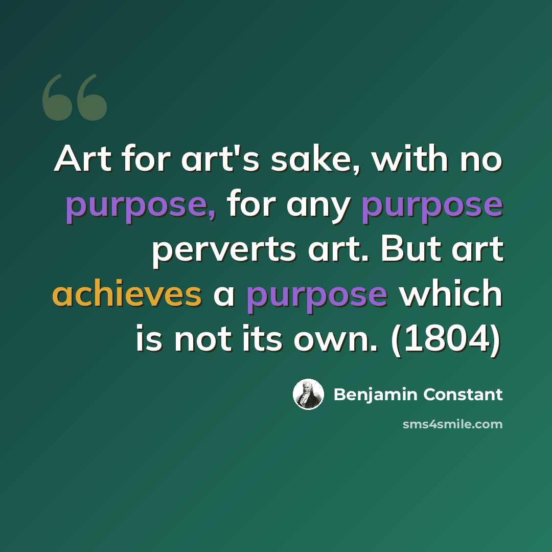 “Art for art's sake, with no purpose, for any purpose perverts art. But art achieves a purpose which is not its own. (1804)” quote by Benjamin Constant