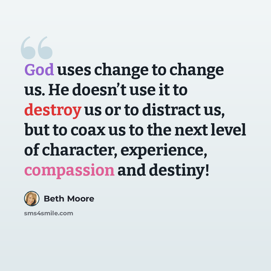 “God uses change to change us. He doesn’t use it to destroy us or to distract us, but to coax us to the next level of character, experience, compassion and destiny!” quote by Beth Moore