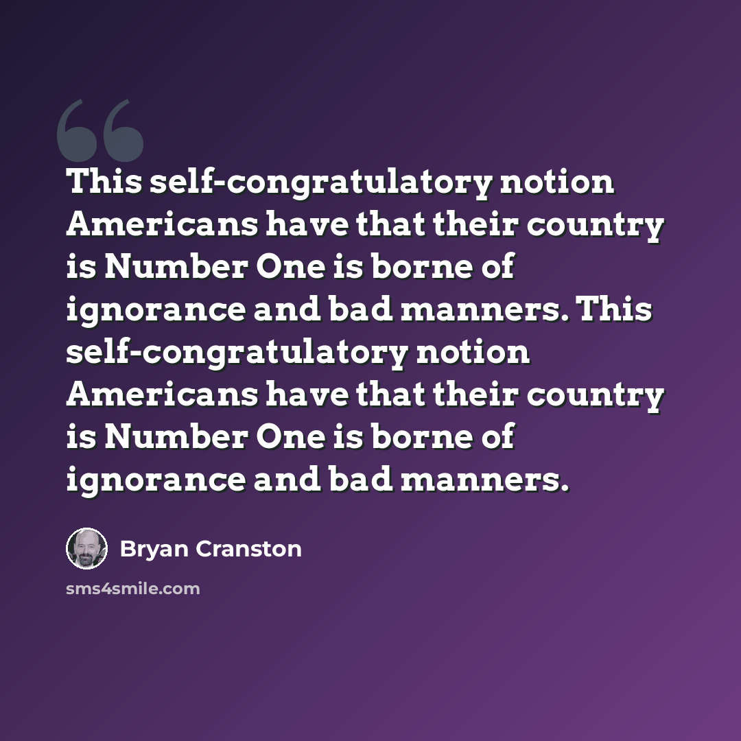“This self-congratulatory notion Americans have that their country is Number One is borne of ignorance and bad manners. This self-congratulatory notion Americans have that their country is Number One is borne of ignorance and bad manners.” quote by Bryan Cranston