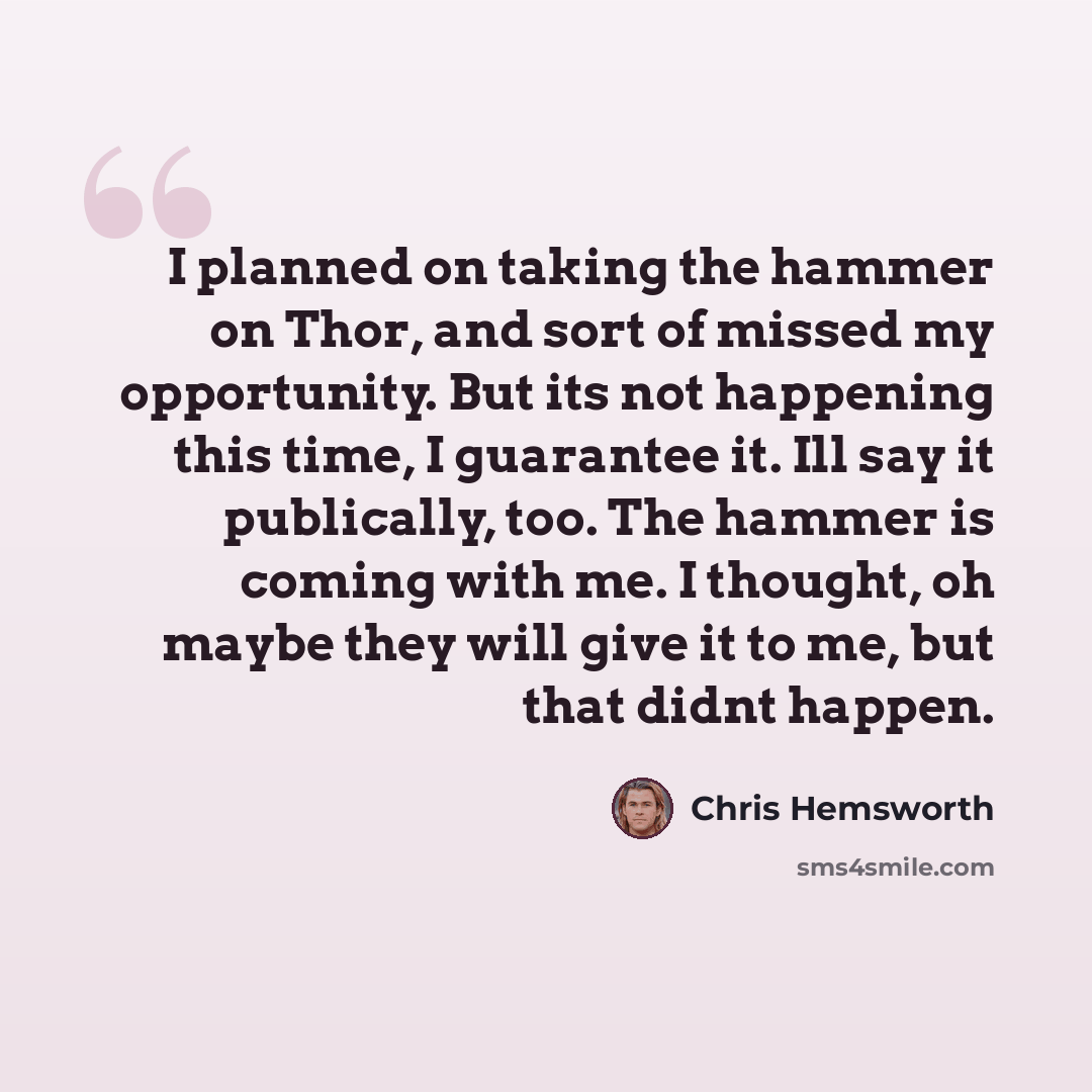“I planned on taking the hammer on Thor, and sort of missed my opportunity. But its not happening this time, I guarantee it. Ill say it publically, too. The hammer is coming with me. I thought, oh maybe they will give it to me, but that didnt happen.” quote by Chris Hemsworth