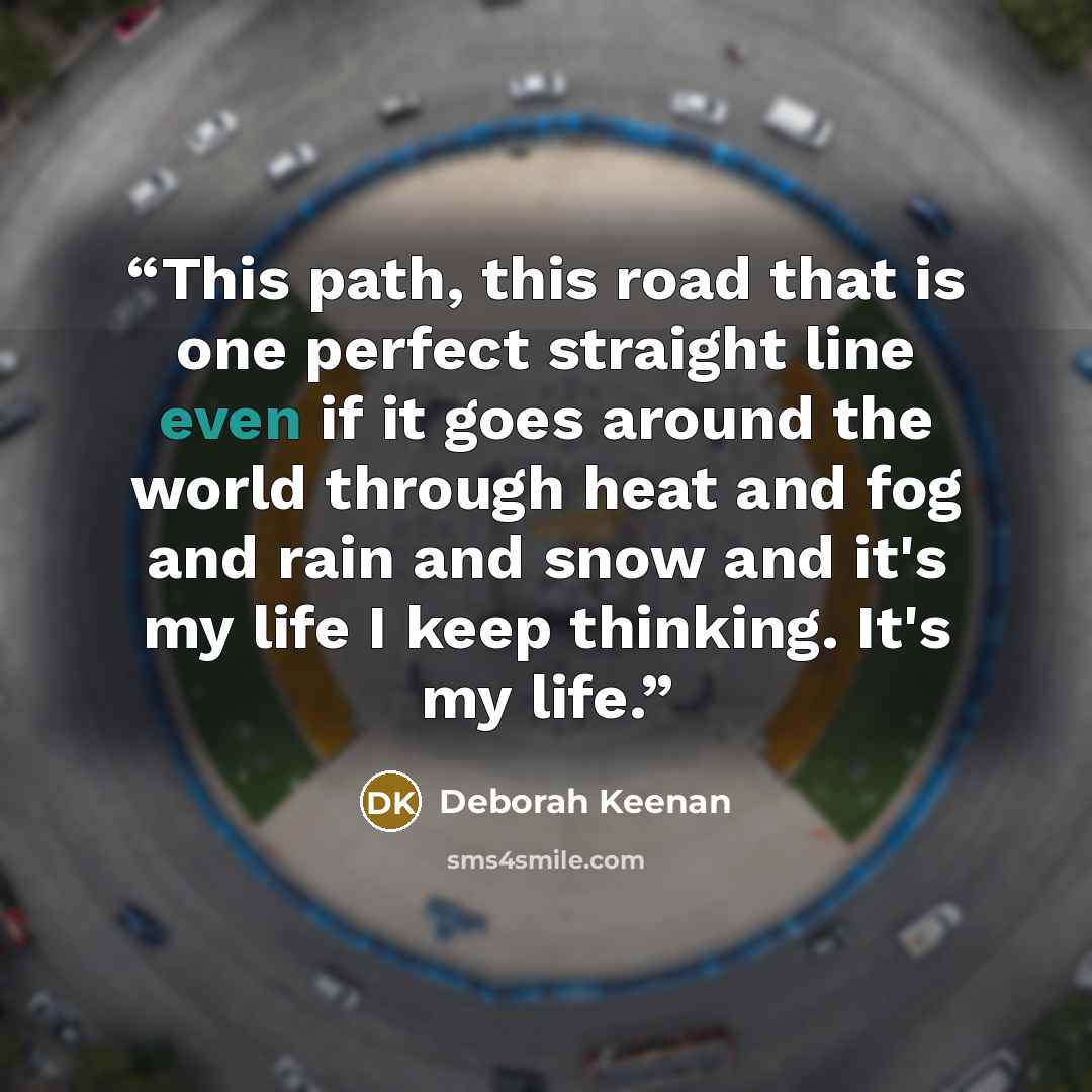 “This path, this road that is one perfect straight line even if it goes around the world through heat and fog and rain and snow and it's my life I keep thinking. It's my life.” quote by Deborah Keenan