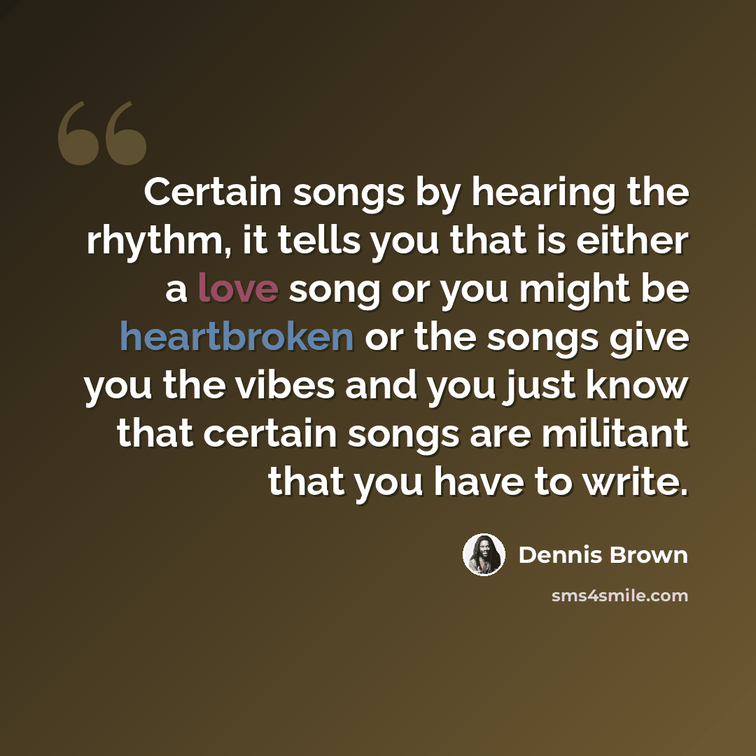 “Certain songs by hearing the rhythm, it tells you that is either a love song or you might be heartbroken or the songs give you the vibes and you just know that certain songs are militant that you have to write.” quote by Dennis Brown