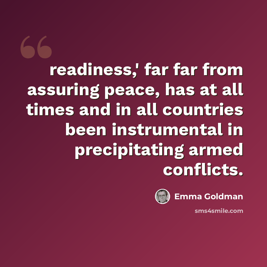 “readiness,' far far from assuring peace, has at all times and in all countries been instrumental in precipitating armed conflicts.” quote by Emma Goldman