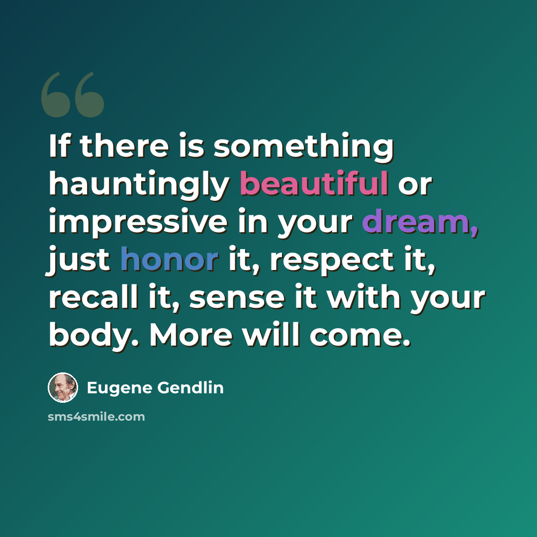 “If there is something hauntingly beautiful or impressive in your dream, just honor it, respect it, recall it, sense it with your body. More will come.” quote by Eugene Gendlin