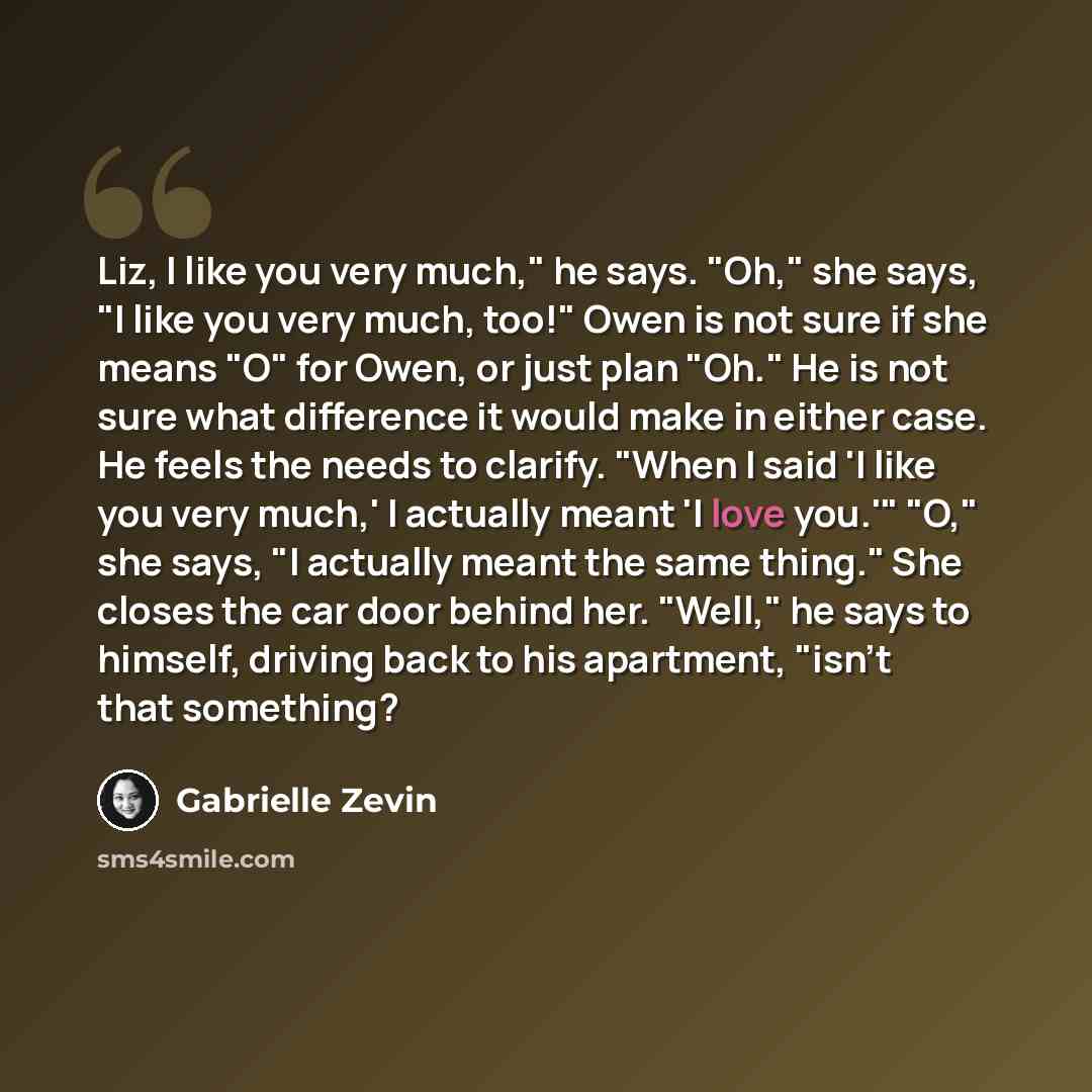 “Liz, I like you very much," he says. "Oh," she says, "I like you very much, too!" Owen is not sure if she means "O" for Owen, or just plan "Oh." He is not sure what difference it would make in either case. He feels the needs to clarify. "When I said 'I like you very much,' I actually meant 'I love…” quote by Gabrielle Zevin
