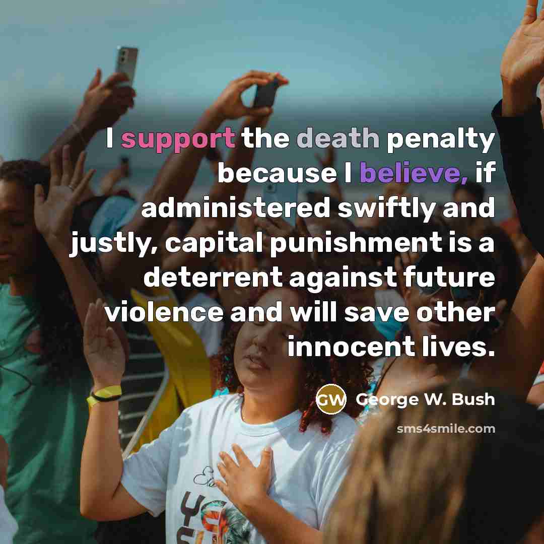 “I support the death penalty because I believe, if administered swiftly and justly, capital punishment is a deterrent against future violence and will save other innocent lives.” quote by George W. Bush