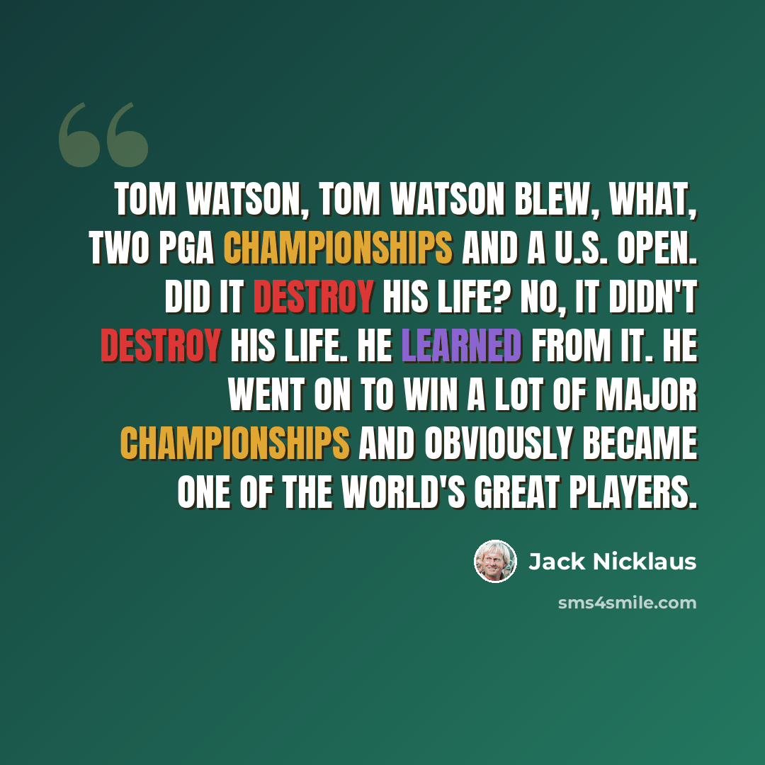 “Tom Watson, Tom Watson blew, what, two PGA Championships and a U.S. Open. Did it destroy his life? No, it didn't destroy his life. He learned from it. He went on to win a lot of major championships and obviously became one of the world's great players.” quote by Jack Nicklaus