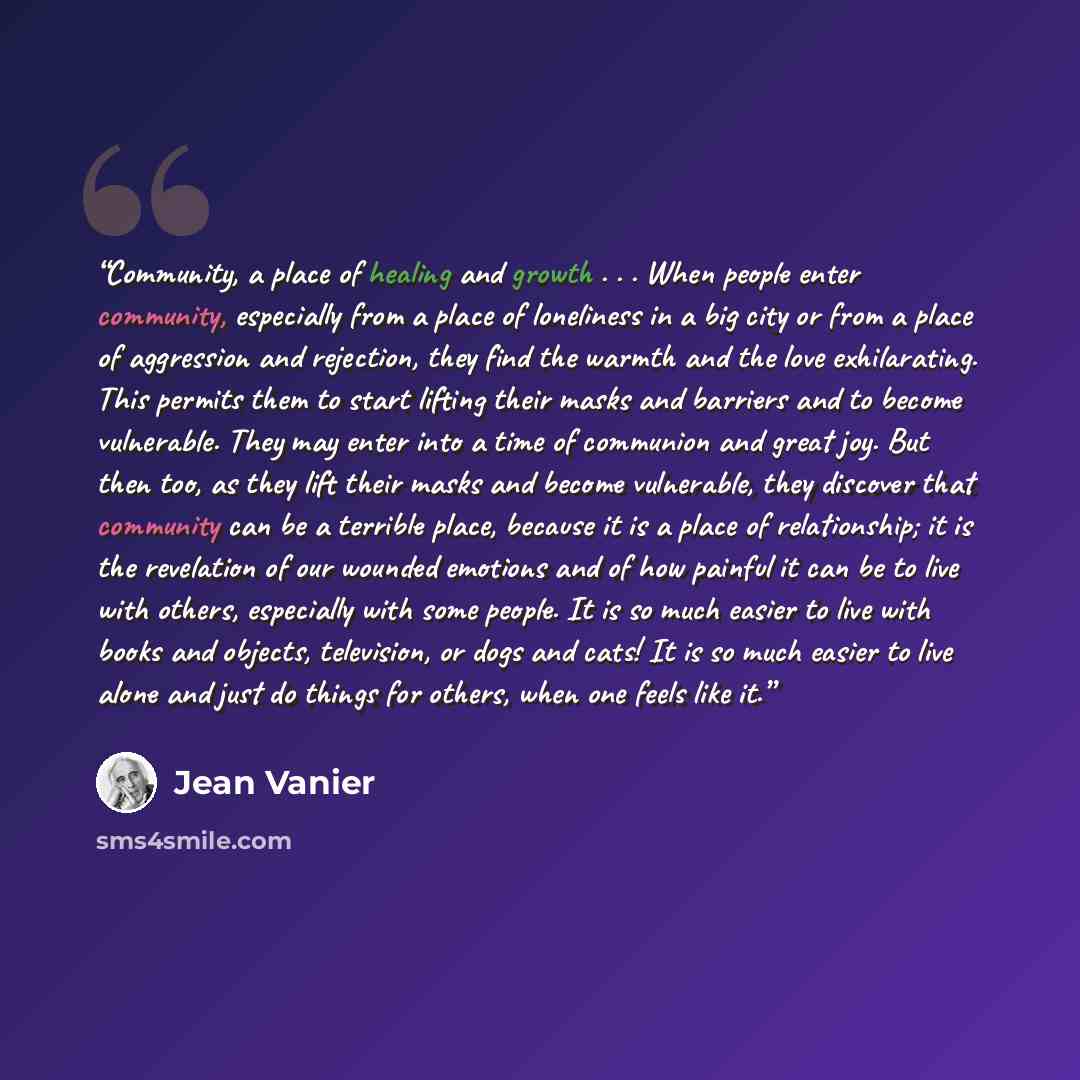 “Community, a place of healing and growth . . . When people enter community, especially from a place of loneliness in a big city or from a place of aggression and rejection, they find the warmth and the love exhilarating. This permits them to start lifting their masks and barriers and to become…” quote by Jean Vanier