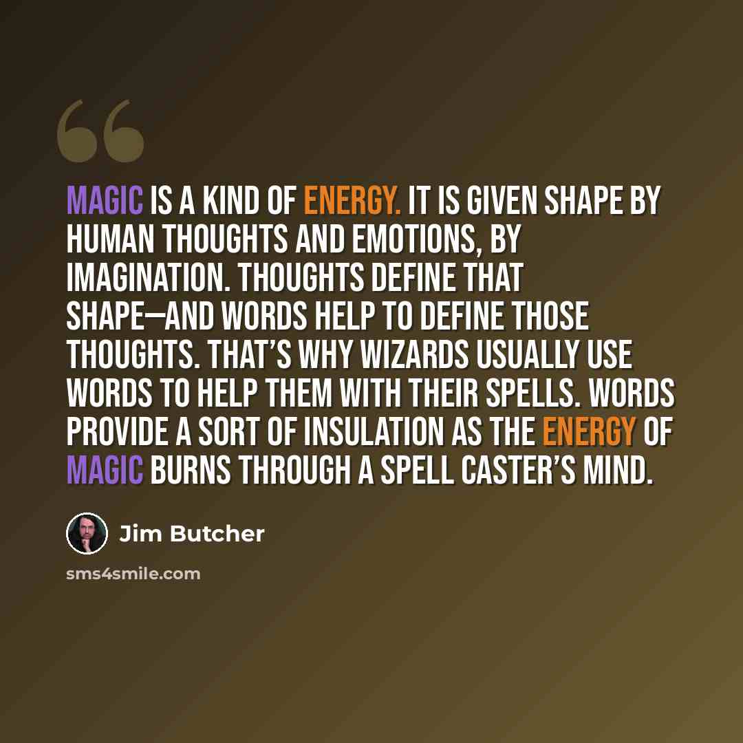 “Magic is a kind of energy. It is given shape by human thoughts and emotions, by imagination. Thoughts define that shape—and words help to define those thoughts. That’s why wizards usually use words to help them with their spells. Words provide a sort of insulation as the energy of magic burns…” quote by Jim Butcher