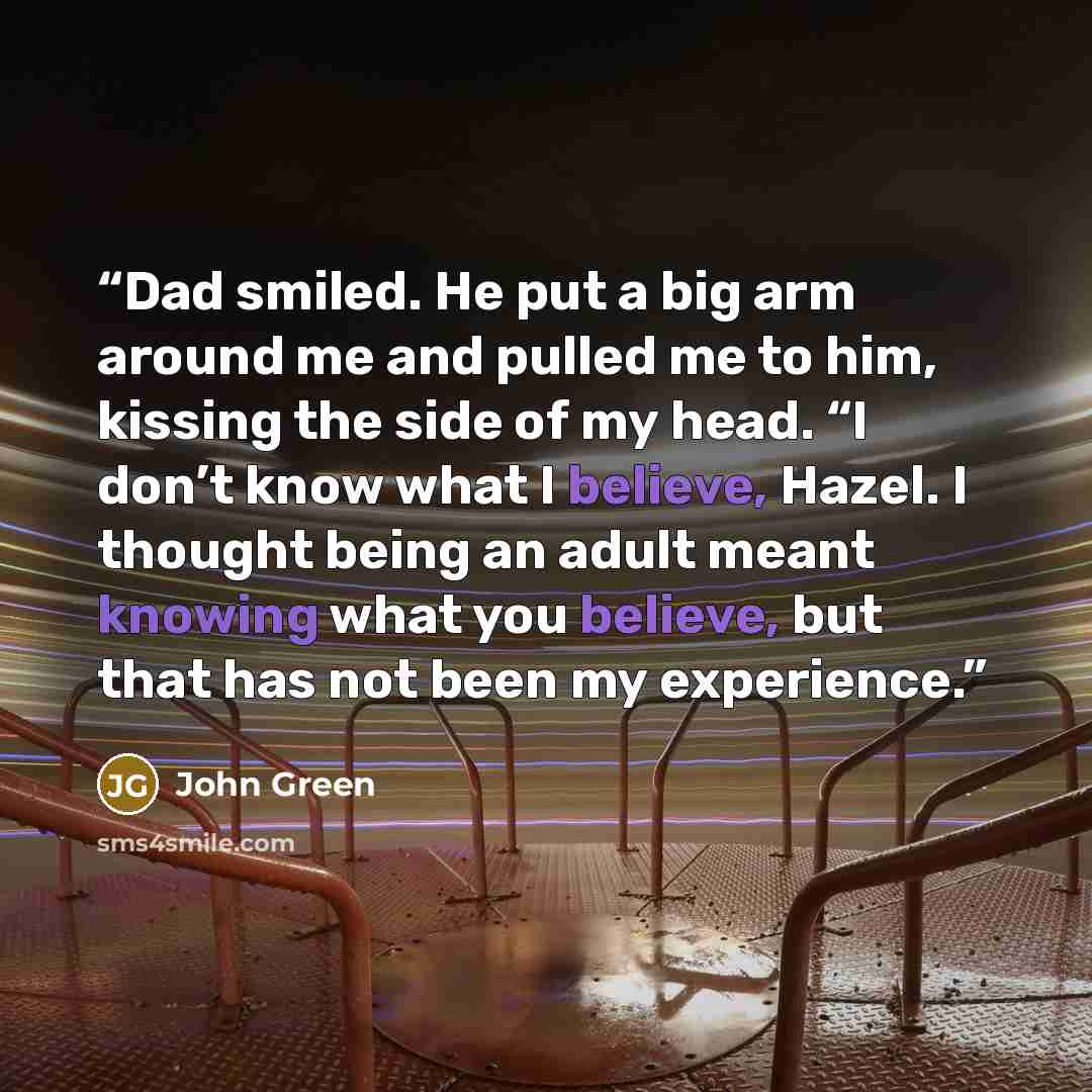 “Dad smiled. He put a big arm around me and pulled me to him, kissing the side of my head. “I don’t know what I believe, Hazel. I thought being an adult meant knowing what you believe, but that has not been my experience.” quote by John Green