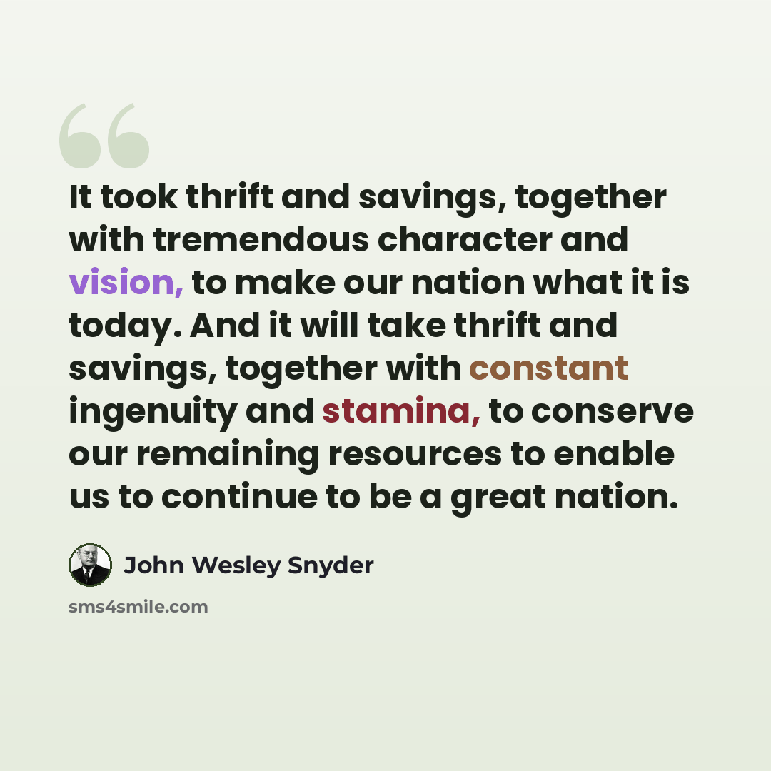 “It took thrift and savings, together with tremendous character and vision, to make our nation what it is today. And it will take thrift and savings, together with constant ingenuity and stamina, to conserve our remaining resources to enable us to continue to be a great nation.” quote by John Wesley Snyder