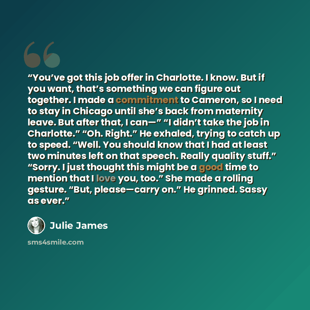 “You’ve got this job offer in Charlotte. I know. But if you want, that’s something we can figure out together. I made a commitment to Cameron, so I need to stay in Chicago until she’s back from maternity leave. But after that, I can—” “I didn’t take the job in Charlotte.” “Oh. Right.” He exhaled…” quote by Julie James