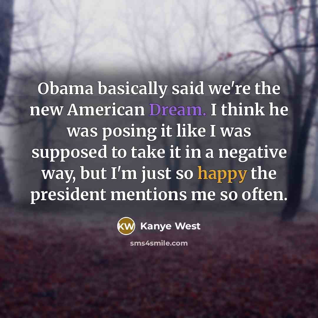 “Obama basically said we're the new American Dream. I think he was posing it like I was supposed to take it in a negative way, but I'm just so happy the president mentions me so often.” quote by Kanye West