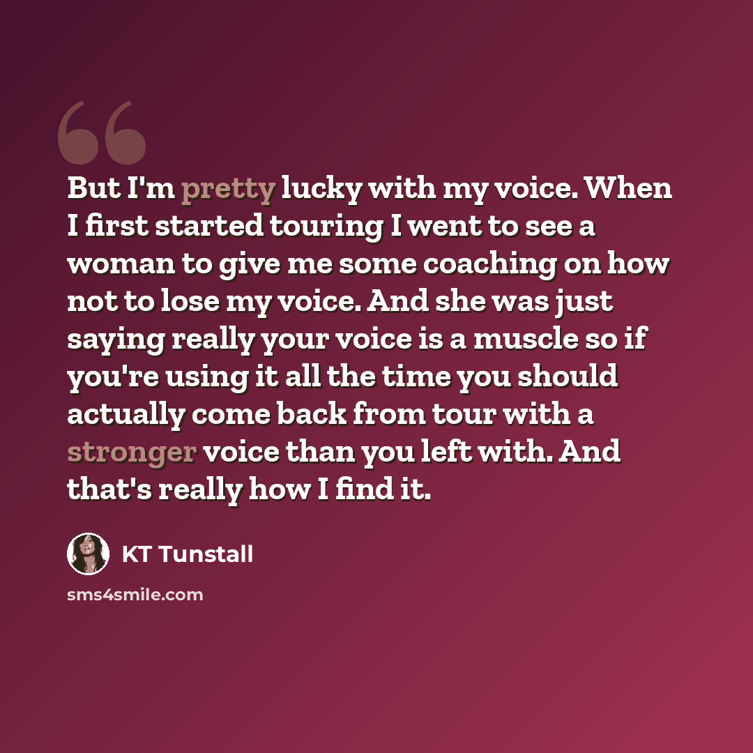 “But I'm pretty lucky with my voice. When I first started touring I went to see a woman to give me some coaching on how not to lose my voice. And she was just saying really your voice is a muscle so if you're using it all the time you should actually come back from tour with a stronger voice than…” quote by KT Tunstall