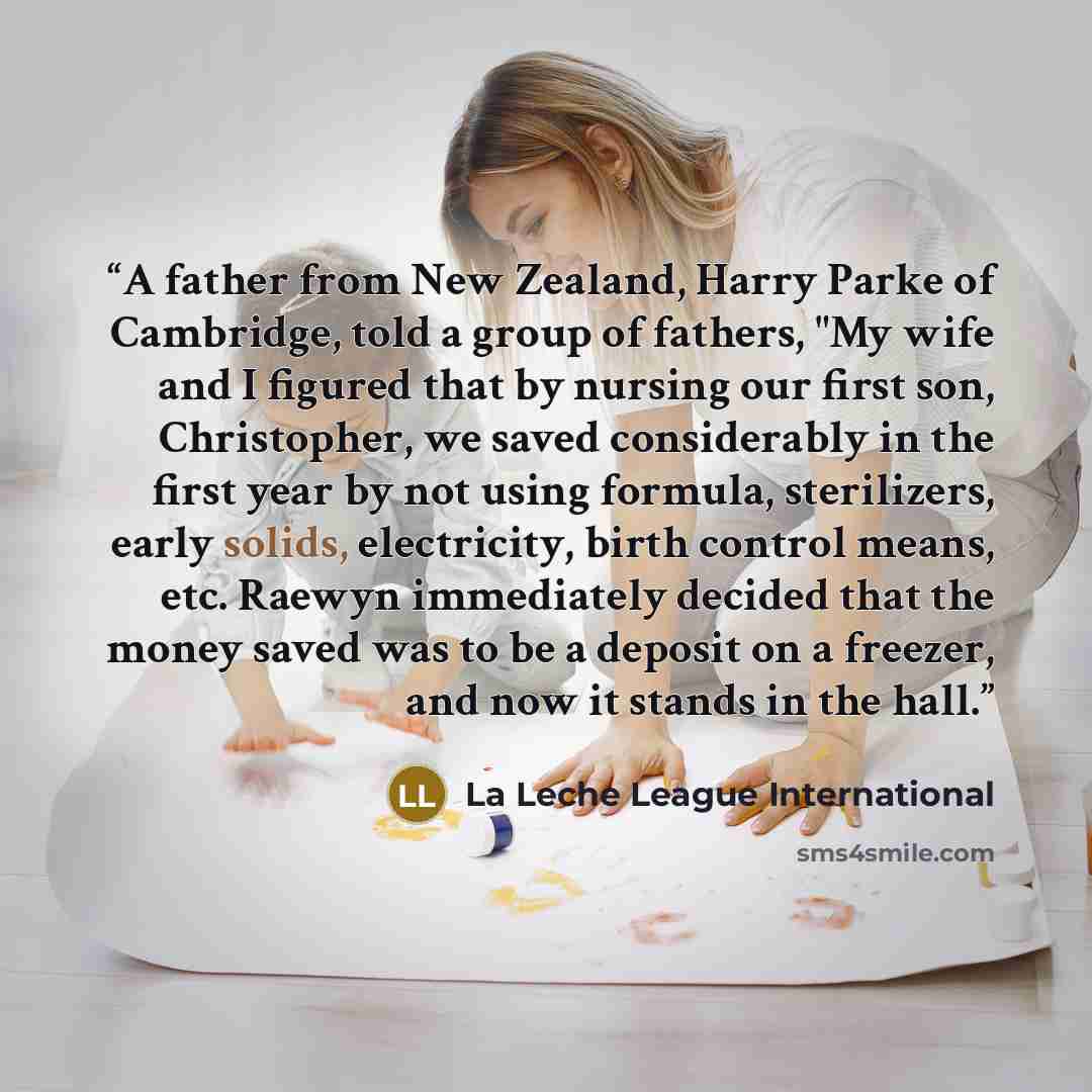 “A father from New Zealand, Harry Parke of Cambridge, told a group of fathers, "My wife and I figured that by nursing our first son, Christopher, we saved considerably in the first year by not using formula, sterilizers, early solids, electricity, birth control means, etc. Raewyn immediately…” quote by La Leche League International