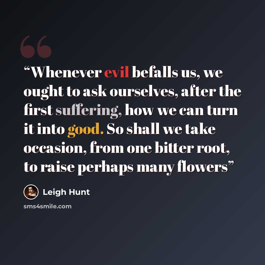 “Whenever evil befalls us, we ought to ask ourselves, after the first suffering, how we can turn it into good. So shall we take occasion, from one bitter root, to raise perhaps many flowers” quote by Leigh Hunt