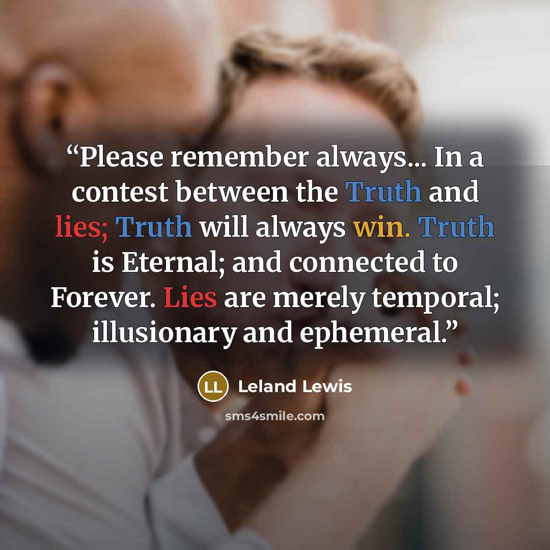 “Please remember always... In a contest between the Truth and lies; Truth will always win. Truth is Eternal; and connected to Forever. Lies are merely temporal; illusionary and ephemeral.” quote by Leland Lewis