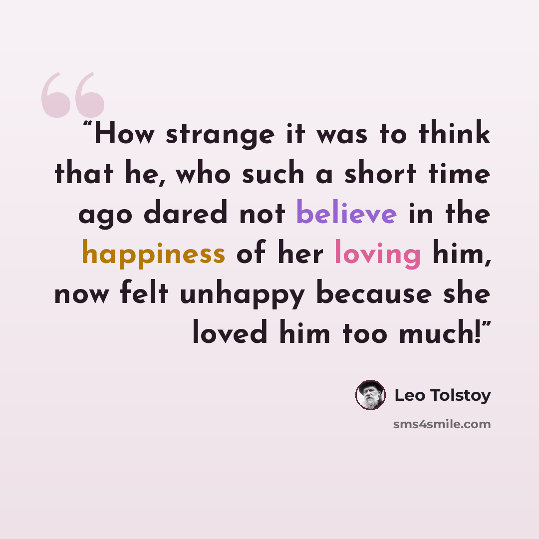“How strange it was to think that he, who such a short time ago dared not believe in the happiness of her loving him, now felt unhappy because she loved him too much!” quote by Leo Tolstoy