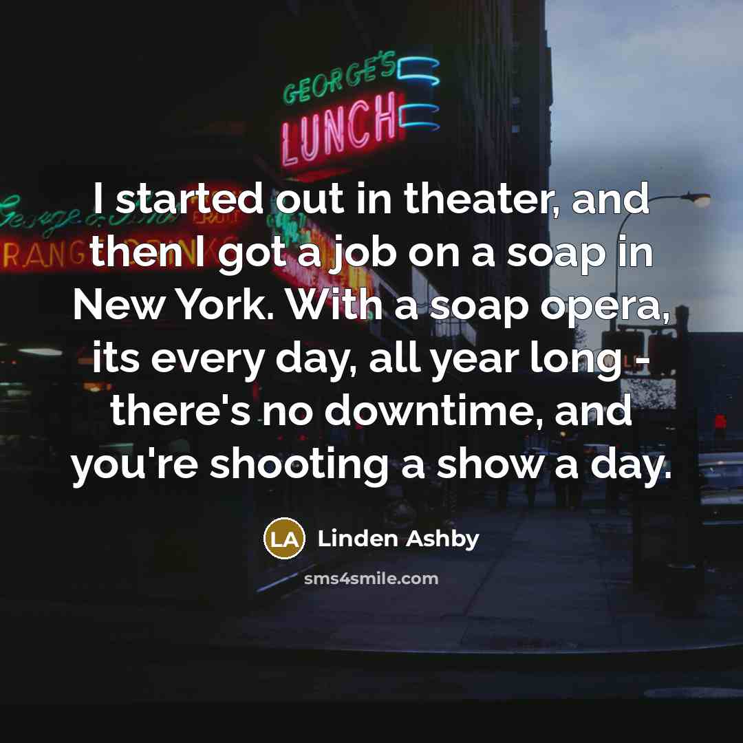 “I started out in theater, and then I got a job on a soap in New York. With a soap opera, its every day, all year long - there's no downtime, and you're shooting a show a day.” quote by Linden Ashby