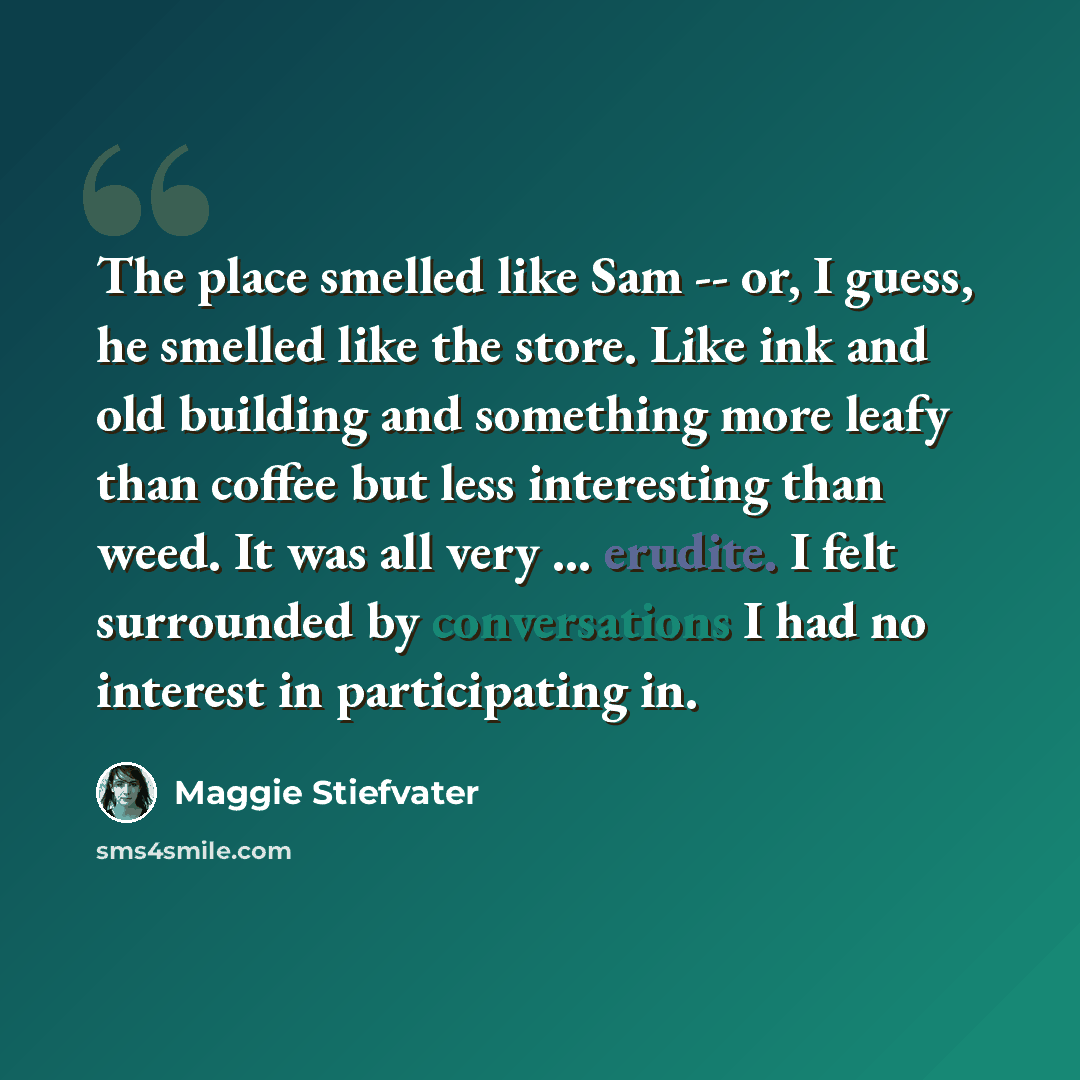 “The place smelled like Sam -- or, I guess, he smelled like the store. Like ink and old building and something more leafy than coffee but less interesting than weed. It was all very ... erudite. I felt surrounded by conversations I had no interest in participating in.” quote by Maggie Stiefvater