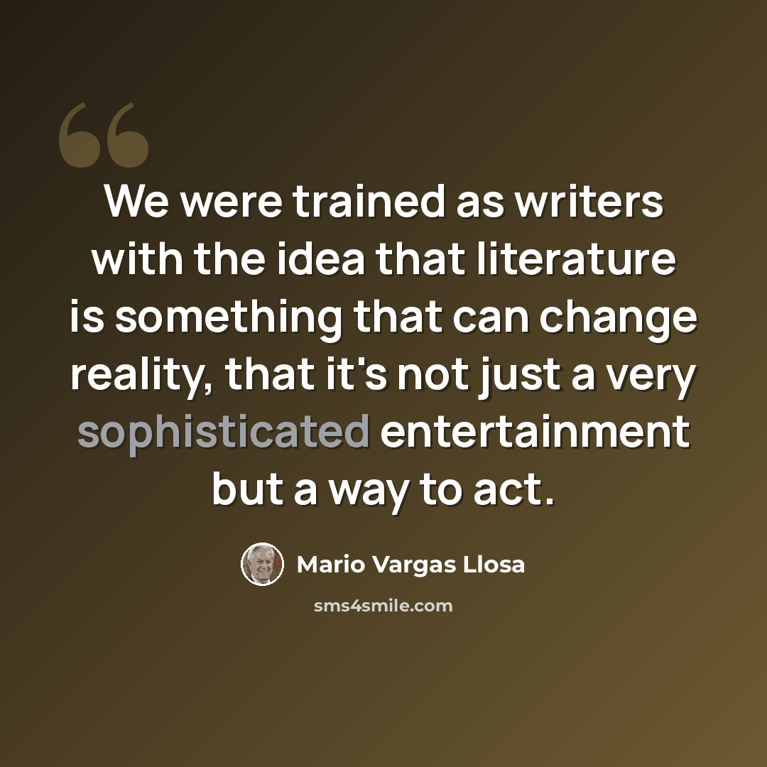“We were trained as writers with the idea that literature is something that can change reality, that it's not just a very sophisticated entertainment but a way to act.” quote by Mario Vargas Llosa
