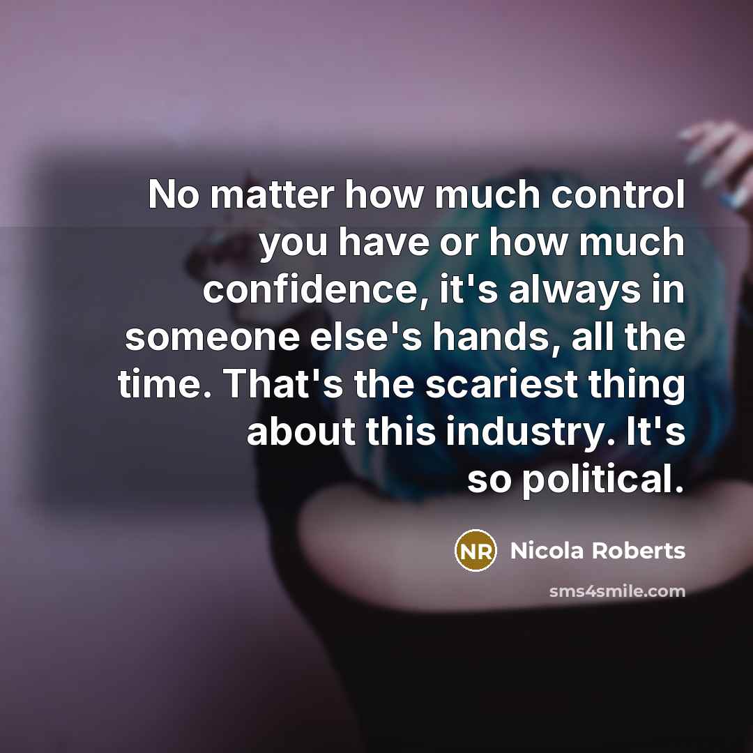 “No matter how much control you have or how much confidence, it's always in someone else's hands, all the time. That's the scariest thing about this industry. It's so political.” quote by Nicola Roberts