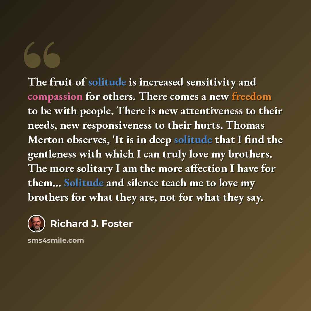 “The fruit of solitude is increased sensitivity and compassion for others. There comes a new freedom to be with people. There is new attentiveness to their needs, new responsiveness to their hurts. Thomas Merton observes, 'It is in deep solitude that I find the gentleness with which I can truly…” quote by Richard J. Foster