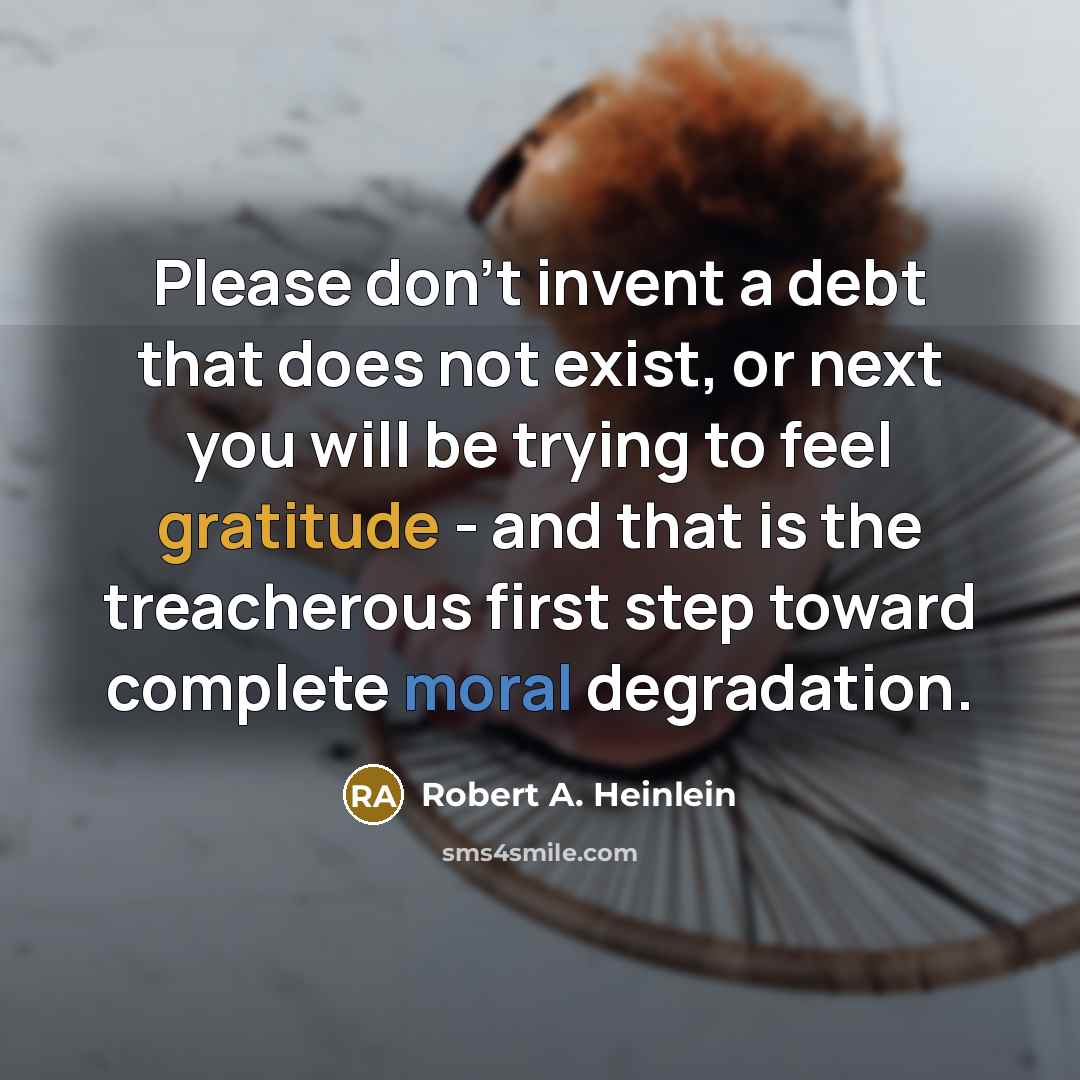 “Please don't invent a debt that does not exist, or next you will be trying to feel gratitude - and that is the treacherous first step toward complete moral degradation.” quote by Robert A. Heinlein