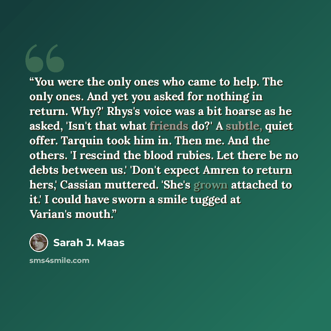 “You were the only ones who came to help. The only ones. And yet you asked for nothing in return. Why?' Rhys's voice was a bit hoarse as he asked, 'Isn't that what friends do?' A subtle, quiet offer. Tarquin took him in. Then me. And the others. 'I rescind the blood rubies. Let there be no debts…” quote by Sarah J. Maas