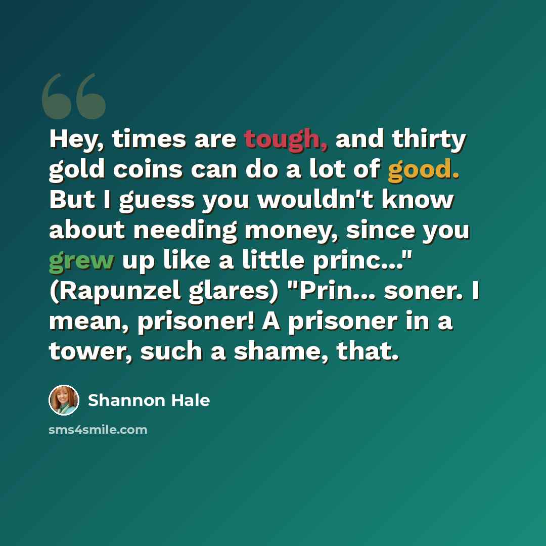 “Hey, times are tough, and thirty gold coins can do a lot of good. But I guess you wouldn't know about needing money, since you grew up like a little princ..." (Rapunzel glares) "Prin... soner. I mean, prisoner! A prisoner in a tower, such a shame, that.” quote by Shannon Hale