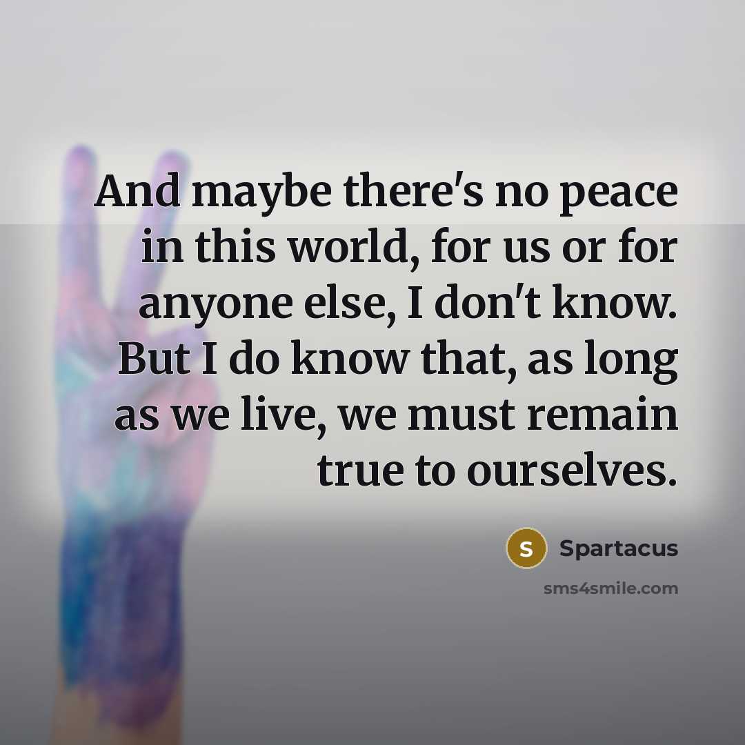 “And maybe there's no peace in this world, for us or for anyone else, I don't know. But I do know that, as long as we live, we must remain true to ourselves.” quote by Spartacus