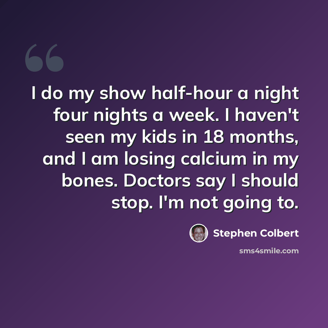 “I do my show half-hour a night four nights a week. I haven't seen my kids in 18 months, and I am losing calcium in my bones. Doctors say I should stop. I'm not going to.” quote by Stephen Colbert