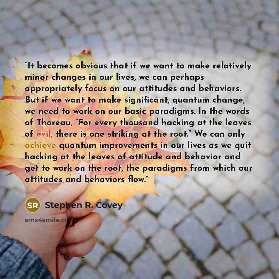 “It becomes obvious that if we want to make relatively minor changes in our lives, we can perhaps appropriately focus on our attitudes and behaviors. But if we want to make significant, quantum change, we need to work on our basic paradigms. In the words of Thoreau, “For every thousand hacking at…” quote by Stephen R. Covey