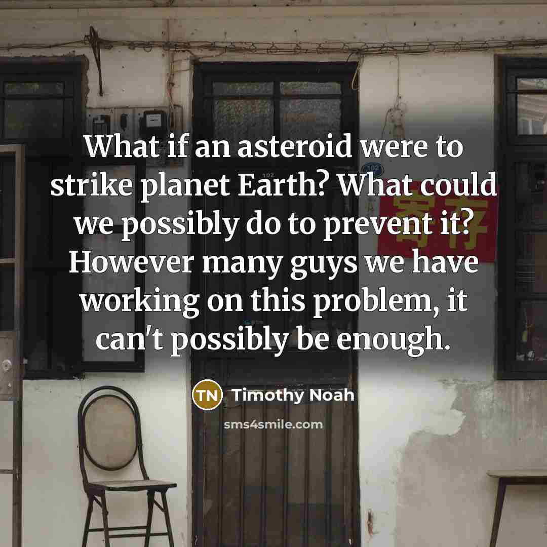 “What if an asteroid were to strike planet Earth? What could we possibly do to prevent it? However many guys we have working on this problem, it can't possibly be enough.” quote by Timothy Noah