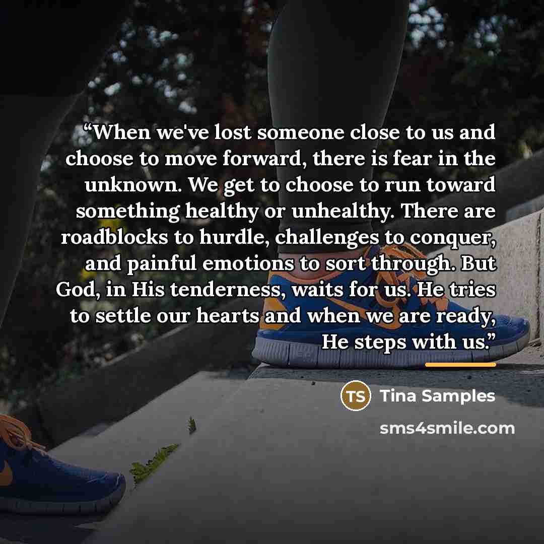 “When we've lost someone close to us and choose to move forward, there is fear in the unknown. We get to choose to run toward something healthy or unhealthy. There are roadblocks to hurdle, challenges to conquer, and painful emotions to sort through. But God, in His tenderness, waits for us. He…” quote by Tina Samples