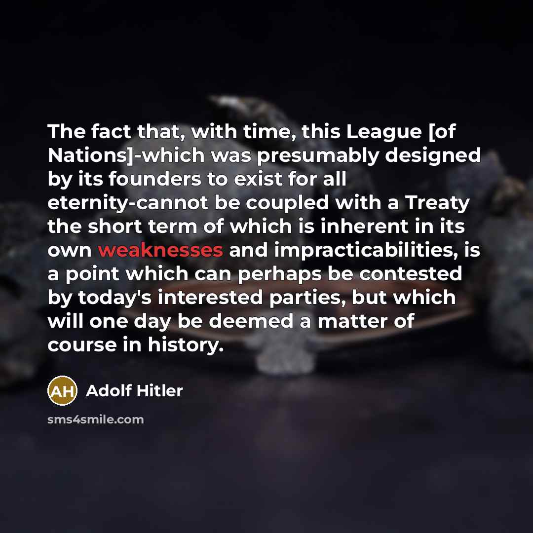 “The fact that, with time, this League [of Nations]-which was presumably designed by its founders to exist for all eternity-cannot be coupled with a Treaty the short term of which is inherent in its own weaknesses and impracticabilities, is a point which can perhaps be contested by today's…” quote by Adolf Hitler