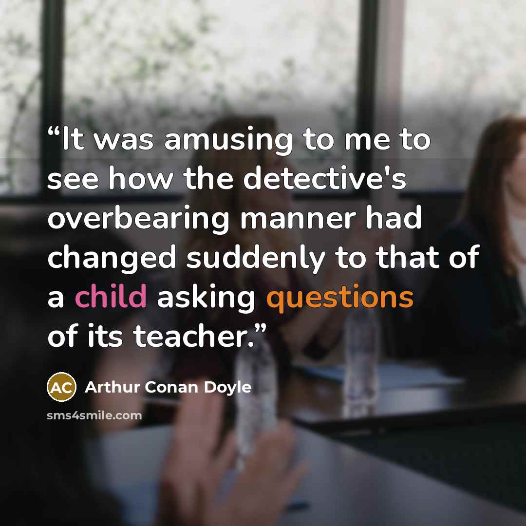 “It was amusing to me to see how the detective's overbearing manner had changed suddenly to that of a child asking questions of its teacher.” quote by Arthur Conan Doyle