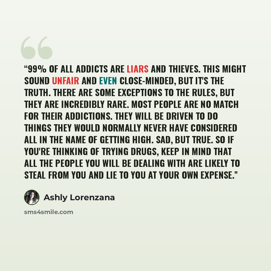 “99% of all addicts are liars and thieves. This might sound unfair and even close-minded, but it's the truth. There are some exceptions to the rules, but they are incredibly rare. Most people are no match for their addictions. They will be driven to do things they would normally never have…” quote by Ashly Lorenzana
