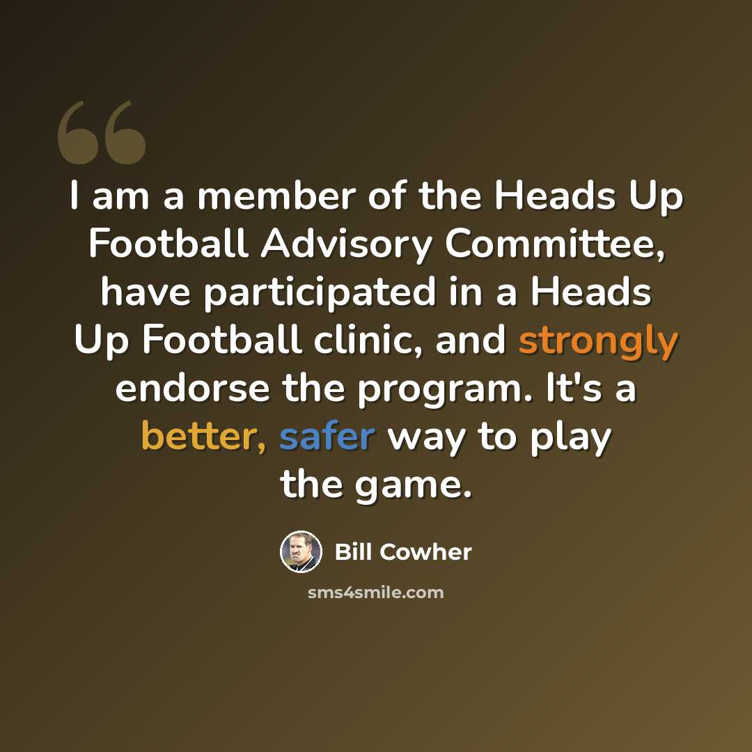 “I am a member of the Heads Up Football Advisory Committee, have participated in a Heads Up Football clinic, and strongly endorse the program. It's a better, safer way to play the game.” quote by Bill Cowher