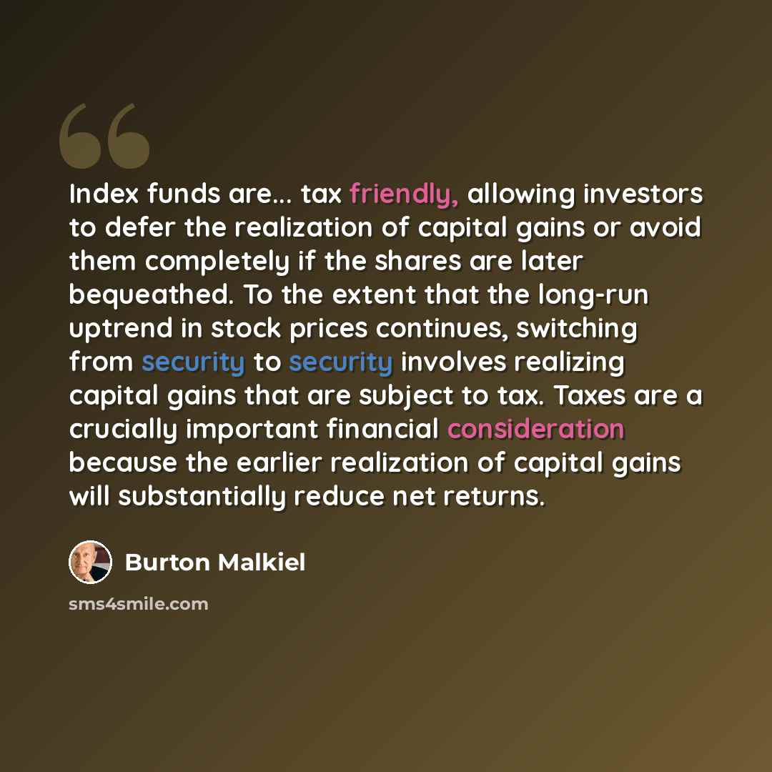 “Index funds are... tax friendly, allowing investors to defer the realization of capital gains or avoid them completely if the shares are later bequeathed. To the extent that the long-run uptrend in stock prices continues, switching from security to security involves realizing capital gains that…” quote by Burton Malkiel