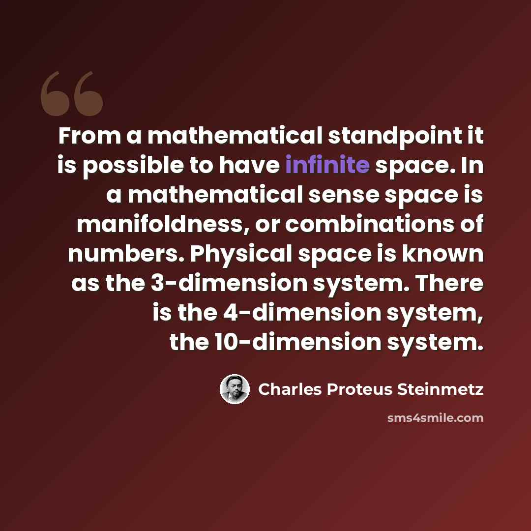 “From a mathematical standpoint it is possible to have infinite space. In a mathematical sense space is manifoldness, or combinations of numbers. Physical space is known as the 3-dimension system. There is the 4-dimension system, the 10-dimension system.” quote by Charles Proteus Steinmetz