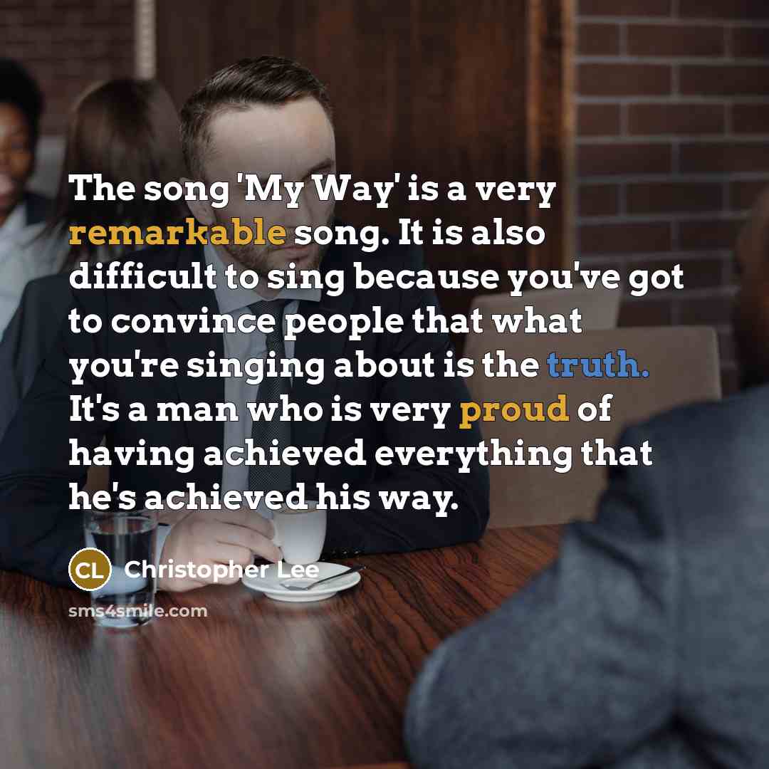 “The song 'My Way' is a very remarkable song. It is also difficult to sing because you've got to convince people that what you're singing about is the truth. It's a man who is very proud of having achieved everything that he's achieved his way.” quote by Christopher Lee