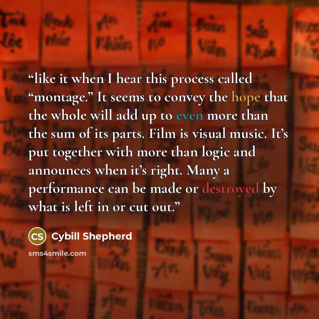 “like it when I hear this process called “montage.” It seems to convey the hope that the whole will add up to even more than the sum of its parts. Film is visual music. It’s put together with more than logic and announces when it’s right. Many a performance can be made or destroyed by what is left…” quote by Cybill Shepherd