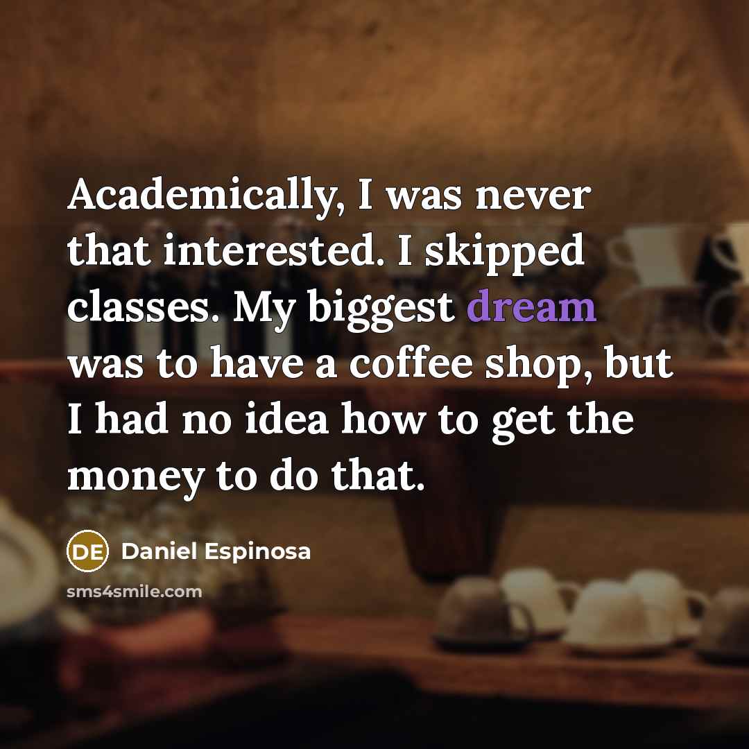 “Academically, I was never that interested. I skipped classes. My biggest dream was to have a coffee shop, but I had no idea how to get the money to do that.” quote by Daniel Espinosa