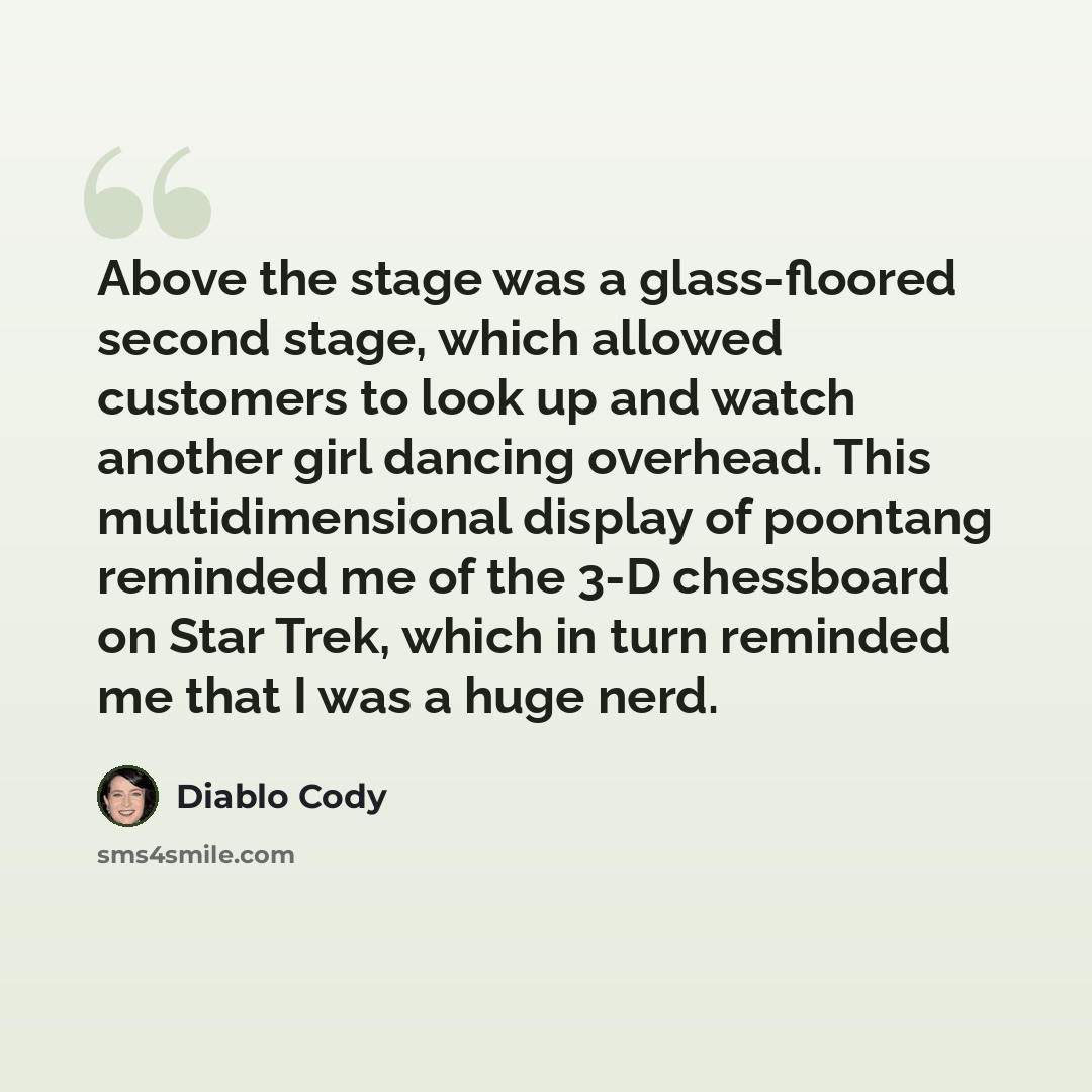“Above the stage was a glass-floored second stage, which allowed customers to look up and watch another girl dancing overhead. This multidimensional display of poontang reminded me of the 3-D chessboard on Star Trek, which in turn reminded me that I was a huge nerd.” quote by Diablo Cody